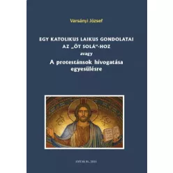   Varsányi József (szerk.) - Egy katolikus laikus gondolatai az „öt solá”-hoz avagy A protestánsok hívogatása egyesülésre (e-könyv)